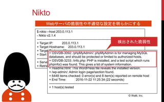 Nikto
© Walti, Inc.
Webサーバの脆弱性や不適切な設定を明らかにする
$ nikto --host 203.0.113.1
- Nikto v2.1.4
---------------------------------------------------------------------------
+ Target IP: 203.0.113.1
+ Target Hostname: 203.0.113.1
+ Target Port: 80
+ Start Time: 2016-11-22 11:25:12
---------------------------------------------------------------------------
+ Server: Apache/2.4.7 (Ubuntu)
+ Retrieved x-powered-by header: PHP/5.5.9-1ubuntu4.17
+ OSVDB-3092: /phpMyAdmin/: phpMyAdmin is for managing MySQL
databases, and should be protected or limited to authorized hosts.
+ OSVDB-3233: /info.php: PHP is installed, and a test script which runs
phpinfo() was found. This gives a lot of system information.
+ /readme.html: This WordPress file reveals the installed version.
+ /wp-admin/: Admin login page/section found.
+ 6448 items checked: 0 error(s) and 8 item(s) reported on remote host
+ End Time: 2016-11-22 11:25:34 (22 seconds)
---------------------------------------------------------------------------
+ 1 host(s) tested
検出された脆弱性
 