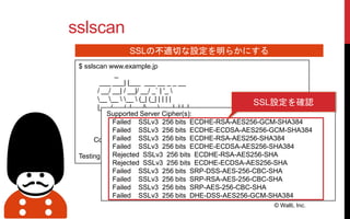 sslscan
© Walti, Inc.
SSLの不適切な設定を明らかにする
$ sslscan www.example.jp
_
___ ___| |___ ___ __ _ _ __
/ __/ __| / __|/ __/ _` | '_ 
__ __  __  (_| (_| | | | |
|___/___/_|___/_____,_|_| |_|
Version 1.8.2
http://www.titania.co.uk
Copyright Ian Ventura-Whiting 2009
Testing SSL server www.example.jp on port 443
Supported Server Cipher(s):
Failed SSLv3 256 bits ECDHE-RSA-AES256-GCM-SHA384
Failed SSLv3 256 bits ECDHE-ECDSA-AES256-GCM-SHA384
Failed SSLv3 256 bits ECDHE-RSA-AES256-SHA384
Failed SSLv3 256 bits ECDHE-ECDSA-AES256-SHA384
Rejected SSLv3 256 bits ECDHE-RSA-AES256-SHA
Rejected SSLv3 256 bits ECDHE-ECDSA-AES256-SHA
Failed SSLv3 256 bits SRP-DSS-AES-256-CBC-SHA
Failed SSLv3 256 bits SRP-RSA-AES-256-CBC-SHA
Failed SSLv3 256 bits SRP-AES-256-CBC-SHA
Failed SSLv3 256 bits DHE-DSS-AES256-GCM-SHA384
SSL設定を確認
 