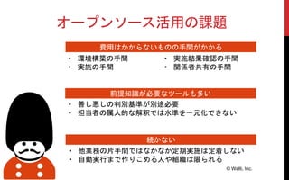 オープンソース活用の課題
© Walti, Inc.
費用はかからないものの手間がかかる
前提知識が必要なツールも多い
• 環境構築の手間
• 実施の手間
• 善し悪しの判別基準が別途必要
• 担当者の属人的な解釈では水準を一元化できない
続かない
• 他業務の片手間ではなかなか定期実施は定着しない
• 自動実行まで作りこめる人や組織は限られる
• 実施結果確認の手間
• 関係者共有の手間
 