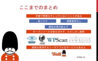 ここまでのまとめ
© Walti, Inc.
手軽で簡便なチェックにはメリットがある
オープンソースを使えばタダ、ただし少し面倒
面倒を解消するリーズナブルなサービスもあるよ
nikto
低リスク 調整負荷なし
最低水準の底上げ
 