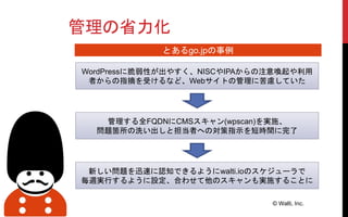 管理の省力化
© Walti, Inc.
WordPressに脆弱性が出やすく、NISCやIPAからの注意喚起や利用
者からの指摘を受けるなど、Webサイトの管理に苦慮していた
管理する全FQDNにCMSスキャン(wpscan)を実施、
問題箇所の洗い出しと担当者への対策指示を短時間に完了
新しい問題を迅速に認知できるようにwalti.ioのスケジューラで
毎週実行するように設定、合わせて他のスキャンも実施することに
とあるgo.jpの事例
 
