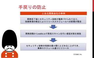 手戻りの防止
© Walti, Inc.
開発完了後にセキュリティ診断が義務づけられており、
指摘事項の修正によりリリーススケジュールへの影響が懸念
開発段階からwaltio.ioで簡易スキャンを行い適宜対策を実施
セキュリティ診断の指摘を最小限にとどめることができ、
無事スケジュール通りにリリース
とある開発会社の事例
 