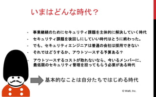 いまはどんな時代？
- セキュリティ課題を後回しにしていい時代はとうに終わった。
© Walti, Inc.
基本的なことは自分たちではじめる時代
- アウトソースするコストが取れないなら、今いるメンバーに、
最低限のセキュリティ管理を担ってもらう必要がある時代
- 事業継続のためにセキュリティ課題を主体的に解決していく時代
- でも、セキュリティエンジニアは普通の会社は採用できない
- それではどうするか、アウトソースする予算ある？
 