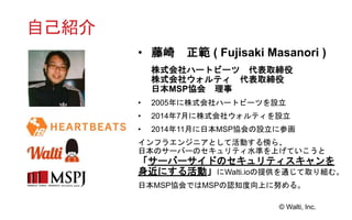 © Walti, Inc.
自己紹介
• 藤崎 正範 ( Fujisaki Masanori )
株式会社ハートビーツ 代表取締役
株式会社ウォルティ 代表取締役
日本MSP協会 理事
• 2005年に株式会社ハートビーツを設立
• 2014年7月に株式会社ウォルティを設立
• 2014年11月に日本MSP協会の設立に参画
インフラエンジニアとして活動する傍ら、
日本のサーバーのセキュリティ水準を上げていこうと
「サーバーサイドのセキュリティスキャンを
身近にする活動」にWalti.ioの提供を通じて取り組む。
日本MSP協会ではMSPの認知度向上に努める。
 