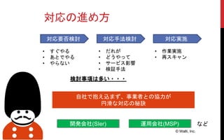 対応の進め方
© Walti, Inc.
自社で抱え込まず、事業者との協力が
円滑な対応の秘訣
開発会社(SIer) 運用会社(MSP)
対応要否検討 対応手法検討 対応実施
• すぐやる
• あとでやる
• やらない
• だれが
• どうやって
• サービス影響
• 検証手法
検討事項は多い・・・
など
• 作業実施
• 再スキャン
 