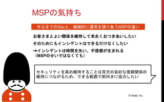 MSPの気持ち
お客さまとよい関係を維持して末永くおつきあいしたい
そのためにもインシデントはできるだけなくしたい
© Walti, Inc.
作るまでのSIerと、継続的に運用を請け負うMSPの違い
セキュリティを高め維持することは双方の良好な信頼関係の
維持につながるため、できる範囲で前向きに協力したい
➜インシデントは時間を失い、不信感が生まれる
（MSPのせいではなくても）
 