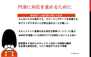 円滑に対応を進めるために
どんなに小さな案件でも、ステージングサーバを準備する
テストができないと対策を進めることが難しい
セキュリティに意識のある会社を開発パートナーに選ぶ
MSPが頑張ってもMSPだけでは解決しないことも多い
経営層まで含めたセキュリティ対応への理解の醸成
必要な意思決定、コスト負担ができる下準備
© Walti, Inc.
顧客側でも最低限の備えが必要
 