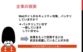 企業の現実
Webサイトのセキュリティ対策、バッチリ
していますか？
自信をもって回答するには
状況を把握していることが大切
でもその予算すらないこと多い…
➜ バッチリしています
一部しています
していません
 