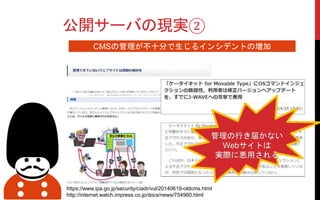 公開サーバの現実②
CMSの管理が不十分で生じるインシデントの増加
https://www.ipa.go.jp/security/ciadr/vul/20140619-oldcms.html
http://internet.watch.impress.co.jp/docs/news/754960.html
管理の行き届かない
Webサイトは
実際に悪用される
 