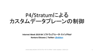 P4/Stratumによる
カスタムデータプレーンの制御
Internet Week 2019 B4 ソフトウェアルータ・スイッチBoF
Kentaro Ebisawa | Twitter: @ebiken
Internet Week 2019 B4 ソフトウェアルータ・スイッチBoF | Twitter: @ebiken | 2019/11/27 1
 