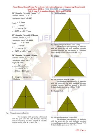 Anzar Khan, Rajesh Nema, Puran Gour / International Journal of Engineering Research and
                           Applications (IJERA) ISSN: 2248-9622 www.ijera.com
                            Vol. 2, Issue 5, September- October 2012, pp.1578-1584
        2.4 Triangular Patch with Taconic TLC                  3.2 FR4 Glass Epoxy
        Dielectric constant ,  r  3.2
        Loss tangent, tan   0.002

        Height    1.5 mm
                2  3 1010
         a
             3 10 109 3.2
          1.1175cm  11.175mm
        2.5 Triangular Patch with RT Duroid
        Dielectric constant,  r  2.2
        Loss tangent, tan   0.0004
        Height          1.5 mm
                                                               Fig.2 Triangular patch on FR4 Glass Epoxy
                2  3 1010
         a                                                             The triangular patch geometry is fabricated
             3 10 109 2.2                                    with the given data for side, dielectric constant,
                                                               resonant frequency and loss tangent of FR4 Glass
          1.3475cm  13.475mm                                 Epoxy. Probe to feed is given on x=4.8, y=4.8.
        2.6 Triangular Patch with Polyester
                                                               3.3 RO4003
        Dielectric constant,  r  1.39
        Loss tangent, tan   0.1
        Height  1.5mm
                 2  3 1010
         a
             3  10  109 1.39
          1.696cm  16.96mm


        3. ANTENNA GEOMETRY
        3.1 Bakelite                                           Fig.3.3 Triangular patch on RO4003
                                                                        The triangular patch geometry is fabricated
                                                               with the given data for side, dielectric constant,
                                                               resonant frequency and loss tangent of RO4003.
                                                               Probe to feed is given on x=5.425, y=5.425.

                                                               3.4 Taconic TLC




Fig.1 Triangular patch on Bakelite

                 The triangular patch geometry is fabricated   Fig.4 Triangular patch on Taconic TLC
        with the given data for side, dielectric constant,              The triangular patch geometry is fabricated
        resonant frequency and loss tangent of Bakelite.       with the given data for side, dielectric constant,
        Probe to feed is given on x= 4.57, y=4.57.             resonant frequency and loss tangent of Taconic TLC.
                                                               Probe to feed is given on x=5.6, y=5.6


                                                                                                   1579 | P a g e
 