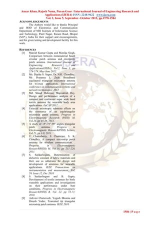Anzar Khan, Rajesh Nema, Puran Gour / International Journal of Engineering Research and
                  Applications (IJERA) ISSN: 2248-9622 www.ijera.com
                   Vol. 2, Issue 5, September- October 2012, pp.1578-1584
ACKNOWLEDGEMENTS
         The Authors would like to thanks Principal
and HOD of Electronics and Communication
Department of NRI Institute of Information Science
and Technology, Patel Nagar, Raisen Road, Bhopal
(M.P.), India for their support and encouragements,
and for given testing and development facility for this
work.

REFERENCES
  [1]    Manish Kumar Gupta and Monika Singh,
         Comparison between metamaterial based
         circular patch antenna and microstrip
         patch antenna. International Journal of
         Engineering           Research          and
         Applications(IJERA), Vol.2, Issue 3, pp
         574-579, May-June 2012.
  [2]    Ms. Dipika S. Sagne, Dr. N.K. Choudhry,
         Mr. Prasanna L. Zade. Broadband
         equilateral triangular microstrip antenna
         for wi-max application. International
         conference on communication systems and
         network technologies, 2012.
  [3]    Md. Shaad Mahmud, Shuvashish Dey,
         Design and performance analysis of a
         compact and conformal super wide band
         textile antenna for wearable body area
         applications. EuCAP 2012.
  [4]    Uniaxial anisotropic substrate effects on
         the resonance of an equitriangular
         microstrip patch antenna. Progress in
         Electromagnetic Research (PIER) M,
         Vol.24, pp 45-56, 2012.
  [5]    A study of 15°-75°-90° angles triangular
         patch       antenna.      Progress       in
         Electromagnetic Research(PIER) Letters,
         Vol.21, pp 1-9, 2011.
  [6]    U Chakraborty, S Chatterjee, S. K.
         Choudhry, A compact microstrip patch
         antenna for wireless communication. .
         Progress         in        Electromagnetic
         Research(PIER) M, Vol.18, pp 211-220,
         2011.
  [7]    S. Sankarlingam, Determination of
         dielectric constant of fabric materials and
         their use as substrates for design and
         development of antennas for wearable
         applications. IEEE Transactions on
         instrumentation and measurement, Vol.
         59, Issue 12, Dec 2010.
  [8]    S Sankarlingam and B. Gupta,
         Development of textile antennas for body
         wearable applications and investigations
         on their performance under bent
         conditions. Progress in Electromagnetic
         Research(PIER) B, Vol. 22, pp 53-71,
         2010.
  [9]    Ashvini Chaturvedi, Yogesh Bhomia and
         Dinesh Yadav, Truncated tip triangular
         microstrip patch antenna. IEEE 2010.

                                                                            1584 | P a g e
 