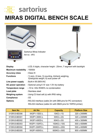 MIRAS DIGITAL BENCH SCALE
Display : LCD, 6 digits, character height : 25mm, 7 segment with backlight
Maximum readability : 15000d
Accuracy class : Class III
Functions : 1) zero, 2) tare, 3) counting, 4)check weighing,
5)net/gross weight, 6) auto power off
Line power supply : Built-in 95-260V/AC
DC power operation : Optional using 6 ‘D’ size 1.5V dry battery
Temperature range : -10 to +40c RH85% no condensation
Load plate : Stainless steel
Weighing system : Using C3 load cell (s) with IP65 rating
Compliance : CE
Options : RS-232 interface (cable 2m with DB9 pins for PC connection)
RS-232 interface (cable 2m with DB25 pins for YDP03 printer)
Sartorius Miras Indicator
Art no : IIP2
Item No Art No Capacity Platform Size
01SR-D-BE006 IW2P1-15DC-L 15KG x 1G 320 x 240MM
01SR-D-BE001 IW2P1-30DC-L 30KG x 2G 320 x 240MM
01SR-D-BE002 IW2P1-60ED-L 60KG x 5G 400 x 300MM
01SR-D-BE003 IW2P1-150FE-L 150KG x 10G 500 x 400MM
01SR-D-BE004 IW2P1-300FE-L 300KG x 20G 500 x 400MM
01SR-D-BE005 IW2P1-600IG-L 600KG x 50G 800 x 600MM
 