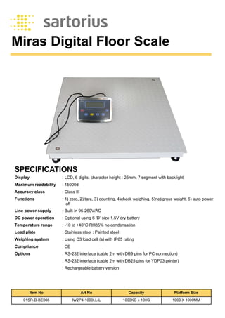 Miras Digital Floor Scale
SPECIFICATIONS
Display : LCD, 6 digits, character height : 25mm, 7 segment with backlight
Maximum readability : 15000d
Accuracy class : Class III
Functions : 1) zero, 2) tare, 3) counting, 4)check weighing, 5)net/gross weight, 6) auto power
off
Line power supply : Built-in 95-260V/AC
DC power operation : Optional using 6 ‘D’ size 1.5V dry battery
Temperature range : -10 to +40°C RH85% no condensation
Load plate : Stainless steel ; Painted steel
Weighing system : Using C3 load cell (s) with IP65 rating
Compliance : CE
Options : RS-232 interface (cable 2m with DB9 pins for PC connection)
: RS-232 interface (cable 2m with DB25 pins for YDP03 printer)
: Rechargeable battery version
Item No Art No Capacity Platform Size
01SR-D-BE008 IW2P4-1000LL-L 1000KG x 100G 1000 X 1000MM
 
