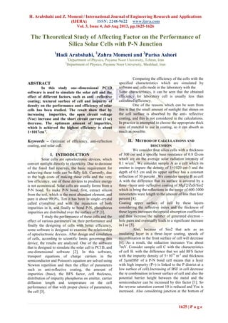 H. Arabshahi and Z. Momeni / International Journal of Engineering Research and Applications
(IJERA) ISSN: 2248-9622 www.ijera.com
Vol. 3, Issue 4, Jul-Aug 2013, pp.1625-1626
1625 | P a g e
The Theoretical Study of Affecting Factor on the Performance of
Silica Solar Cells with P-N Junction
1
Hadi Arabshahi, 2
Zahra Momeni and 2
Parisa Ashori
1
Department of Physics, Payame Noor University, Tehran, Iran
2
Department of Physics, Payame Noor University, Mashhad, Iran
ABSTRACT
In this study one–dimensional PC1D
software is used to simulate the solar cell and the
effect of different factors, such as anti –reflective
coating; textured surface of cell and impurity of
density on the performance and efficiency of solar
cells has been studied. The result show that by
increasing impurities, the open circuit voltage
(Voc) increase and the short circuit current (I sc)
decrease. The optimum amount of impurities,
which is achieved the highest efficiency is about
1×1017cm-3
.
Keywords – Optimize of efficiency, anti-reflection
coating, and solar cell.
I. INTRODUCTION
Solar cells are optoelectronic devices, which
convert sunlight directly to electricity. Due to decrease
of the fossil fuel reserves, the basic requirement for
achieving these tools can be fully felt. Currently, due
to the high costs of making these cells and the very
low efficiency, use of these devices to produce energy
is not economical. Solar cells are usually forms from a
P-N bond. To make P-N bond, first, extract silicon
from the soil, which is the most abundant element, and
pure it about 99.9%. Ten it has been in single–crystal
called crystalline and with the injunction of both
impurities in it, and finally to bond P-N, phosphorus
impurities are distributed over the surface of P [1].
T study the performance of these cells and the
effect of various parameters on their performance and
finally the designing of cells with better efficiency,
some software is designed to examine the relationship
of optoelectronic devices. After design and simulation
of cells, according to scientific limits governing this
device, the results are analyzed. One of the software
that is designed to simulate the solar cell is PC1D, and
one-dimensional software [2]. In this software,
transport equations of charge carriers in the
semiconductor and Poisson's equation are solved using
Newton repetition and then the effect of parameters
such as anti-reflective coating, the amount of
impurities (base), the BFS factor, cell thickness,
distribution of impurity phosphorus on emitter, carrier
diffusion length and temperature on the cell
performance of that with proper choice of parameters,
the cell [3].
Comparing the efficiency of the cells with the
specified characteristics which are simulated by
software and cells mode in the laboratory with the
Same characteristics, it can be seen that the obtained
efficiency for laboratory cell is usually less than
calculated efficiency.
One of the reasons which can be seen from
this is that the small amount of sunlight that shines on
the cell surface is absorbed by the anti- reflective
coating, and this is not considered in the calculations.
In practice is attempted to choose the appropriate thick
ness of material to use in coating, so it can absorb as
much as possible.
II. METHOD OF CALCULATIONS AND
DISCUSSION
We consider four silica cells with a thickness
of 300 cm and a specific base resistance of 0.8 Ω-cm
which are on the average solar radiation intensity of
0.1 w/cm2
. We consider sample A as a cell which its
emitter is impure the density of 1×1020 cm-3 and the
depth of 0.5 cm and its upper surface has a constant
reflection of 30 percent . We consider sample B as cell
A with the difference that its surface is covered by a
three –layer anti- reflective coating of MgF2/ZnS/Sio2
which is bring the reflections in the range of 600-1000
nanometers ware length to the amount of less than four
percent [4].
Coating upper surface of cell by these layers
considering the reflective index and the thickness of
these layers increases the optical absorption coefficient
and thus increase the number of generated electron –
hole pairs and eventually leads to a significant increase
in I se [5].
Also, because of Sio2 that acts as an
insulating layer in a three–layer coating, speeds of
recombination in the front surface of cell will decrease
[6]. As a result, the reduction increases Voc about
7mV. Consider sample cell C with the characteristics
of cell B. with the difference that we add BFS factor
with the impurity density of 5×1019
m-3
and thickness
of 5µm(BSF of a P-N bond cell means that a layer
with high impurity (P+) is linked to the P district at a
low surface of cell).Increasing of BSF in cell decrease
the re combination in lower surface of cell and also the
potential barrier height between the metal and the
semiconductor can be increased by this factor [1]. So
the reverse saturation current 10 is reduced and Voc is
increased. Also considering junction at the bottom of
 