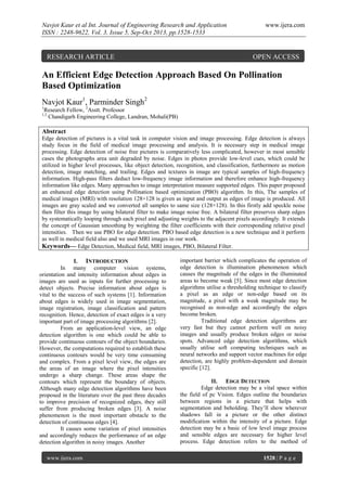 Navjot Kaur et al Int. Journal of Engineering Research and Application
ISSN : 2248-9622, Vol. 3, Issue 5, Sep-Oct 2013, pp.1528-1533

RESEARCH ARTICLE

www.ijera.com

OPEN ACCESS

An Efficient Edge Detection Approach Based On Pollination
Based Optimization
Navjot Kaur1, Parminder Singh2
1

Research Fellow, 2Asstt. Professor
Chandigarh Engineering College, Landran, Mohali(PB)

1,2

Abstract
Edge detection of pictures is a vital task in computer vision and image processing. Edge detection is always
study focus in the field of medical image processing and analysis. It is necessary step in medical image
processing. Edge detection of noise free pictures is comparatively less complicated, however in most sensible
cases the photographs area unit degraded by noise. Edges in photos provide low-level cues, which could be
utilized in higher level processes, like object detection, recognition, and classification, furthermore as motion
detection, image matching, and trailing. Edges and textures in image are typical samples of high-frequency
information. High-pass filters deduct low-frequency image information and therefore enhance high-frequency
information like edges. Many approaches to image interpretation measure supported edges. This paper proposed
an enhanced edge detection using Pollination based optimization (PBO) algorithm. In this, The samples of
medical images (MRI) with resolution 128×128 is given as input and output as edges of image is produced. All
images are gray scaled and we converted all samples to same size (128×128). In this firstly add speckle noise
then filter this image by using bilateral filter to make image noise free. A bilateral filter preserves sharp edges
by systematically looping through each pixel and adjusting weights to the adjacent pixels accordingly. It extends
the concept of Gaussian smoothing by weighting the filter coefficients with their corresponding relative pixel
intensities. Then we use PBO for edge detection. PBO based edge detection is a new technique and it perform
as well in medical field also and we used MRI images in our work.
Keywords— Edge Detection, Medical field, MRI images, PBO, Bilateral Filter.
I. INTRODUCTION
In many computer vision systems,
orientation and intensity information about edges in
images are used as inputs for further processing to
detect objects. Precise information about edges is
vital to the success of such systems [1]. Information
about edges is widely used in image segmentation,
image registration, image classification and pattern
recognition. Hence, detection of exact edges is a very
important part of image processing algorithms [2].
From an application-level view, an edge
detection algorithm is one which could be able to
provide continuous contours of the object boundaries.
However, the computations required to establish these
continuous contours would be very time consuming
and complex. From a pixel level view, the edges are
the areas of an image where the pixel intensities
undergo a sharp change. These areas shape the
contours which represent the boundary of objects.
Although many edge detection algorithms have been
proposed in the literature over the past three decades
to improve precision of recognized edges, they still
suffer from producing broken edges [3]. A noise
phenomenon is the most important obstacle to the
detection of continuous edges [4].
It causes some variation of pixel intensities
and accordingly reduces the performance of an edge
detection algorithm in noisy images. Another
www.ijera.com

important barrier which complicates the operation of
edge detection is illumination phenomenon which
causes the magnitude of the edges in the illuminated
areas to become weak [5]. Since most edge detection
algorithms utilise a thresholding technique to classify
a pixel as an edge or non-edge based on its
magnitude, a pixel with a weak magnitude may be
recognised as non-edge and accordingly the edges
become broken.
Traditional edge detection algorithms are
very fast but they cannot perform well on noisy
images and usually produce broken edges or noise
spots. Advanced edge detection algorithms, which
usually utilise soft computing techniques such as
neural networks and support vector machines for edge
detection, are highly problem-dependent and domain
specific [12].
II. EDGE DETECTION
Edge detection may be a vital space within
the field of pc Vision. Edges outline the boundaries
between regions in a picture that helps with
segmentation and beholding. They’ll show wherever
shadows fall in a picture or the other distinct
modification within the intensity of a picture. Edge
detection may be a basic of low level image process
and sensible edges are necessary for higher level
process. Edge detection refers to the method of
1528 | P a g e

 