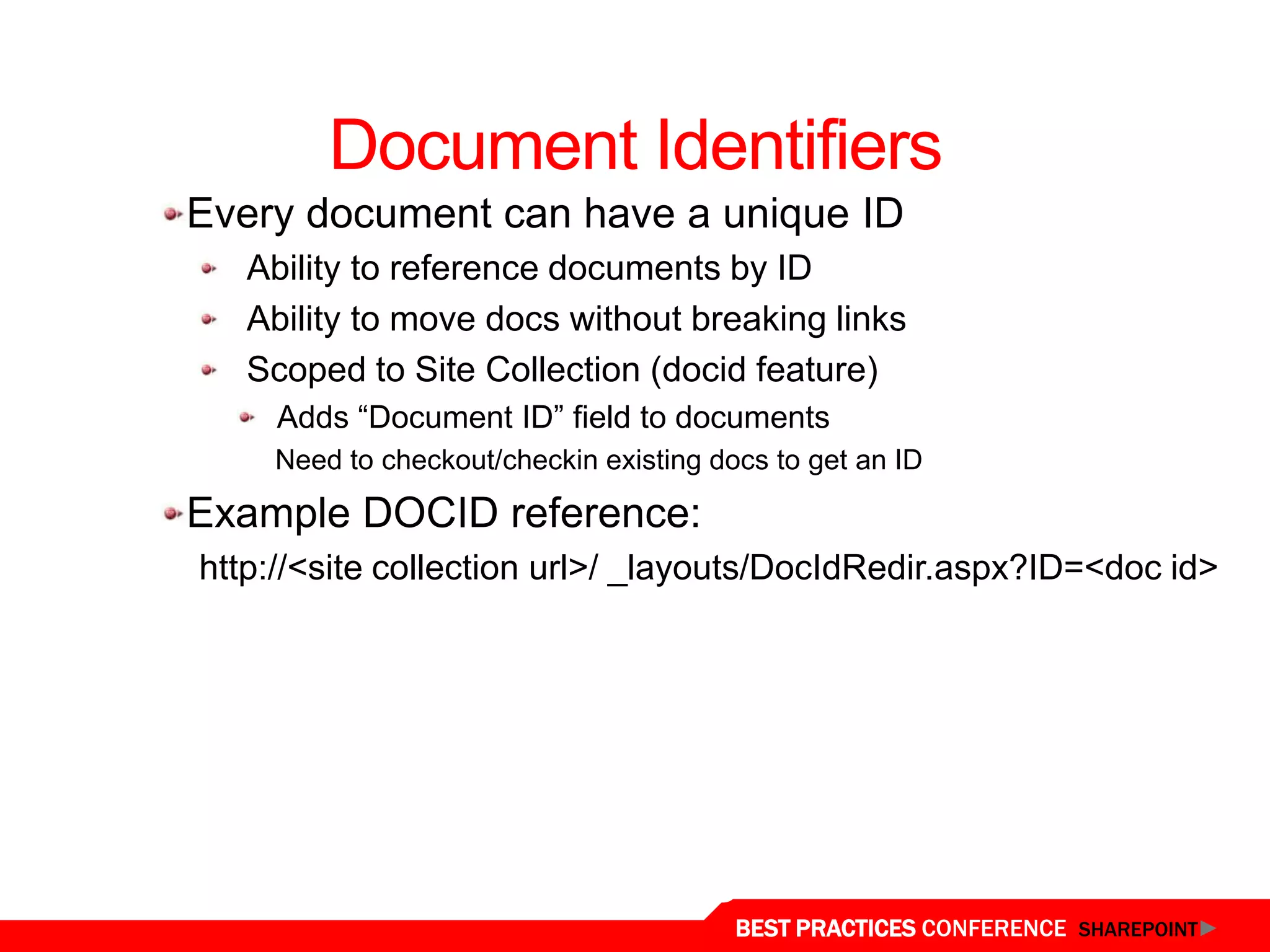 Document Identifiers
  Every document can have a unique ID
     Ability to reference documents by ID
     Ability to move docs without breaking links
     Scoped to Site Collection (docid feature)
       Adds “Document ID” field to documents
      Need to checkout/checkin existing docs to get an ID

  Example DOCID reference:
  http://<site collection url>/ _layouts/DocIdRedir.aspx?ID=<doc id>




Unique Document IDs
                                          BEST PRACTICES CONFERENCE SHAREPOINT
 