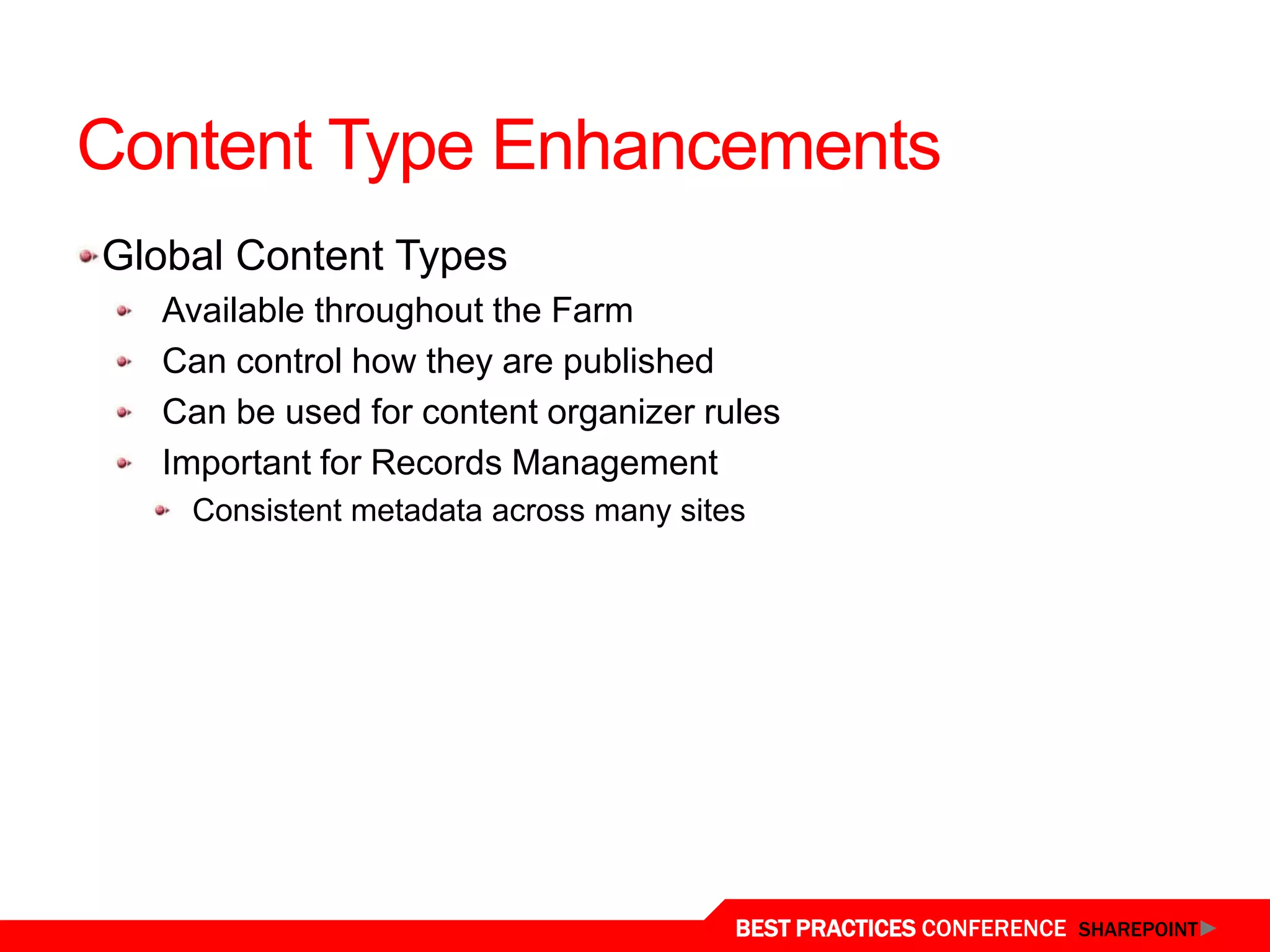 Content Type Enhancements
 Global Content Types
   Available throughout the Farm
   Can control how they are published
   Can be used for content organizer rules
   Important for Records Management
     Consistent metadata across many sites




Content Type Syndication
                                         BEST PRACTICES CONFERENCE SHAREPOINT
 