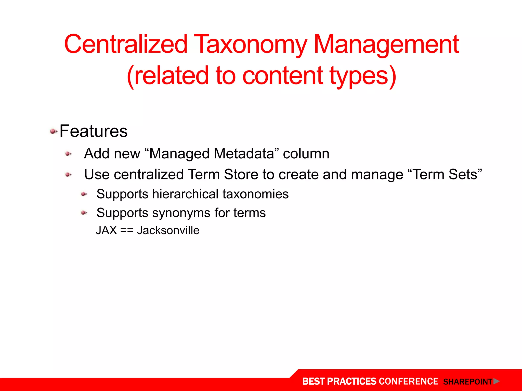 Centralized Taxonomy Management
        (related to content types)

  Features
    Add new “Managed Metadata” column
    Use centralized Term Store to create and manage “Term Sets”
      Supports hierarchical taxonomies
      Supports synonyms for terms
      JAX == Jacksonville




Central Term Store
                                         BEST PRACTICES CONFERENCE SHAREPOINT
 