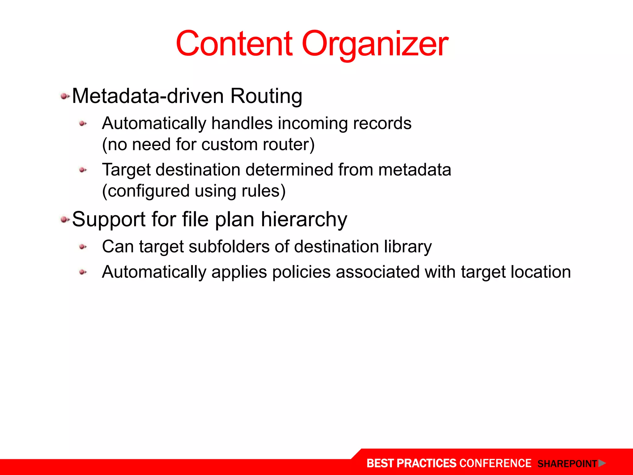 Content Organizer
  Metadata-driven Routing
     Automatically handles incoming records
     (no need for custom router)
     Target destination determined from metadata
     (configured using rules)
  Support for file plan hierarchy
     Can target subfolders of destination library
     Automatically applies policies associated with target location




Content Organizer
                                       BEST PRACTICES CONFERENCE SHAREPOINT
 