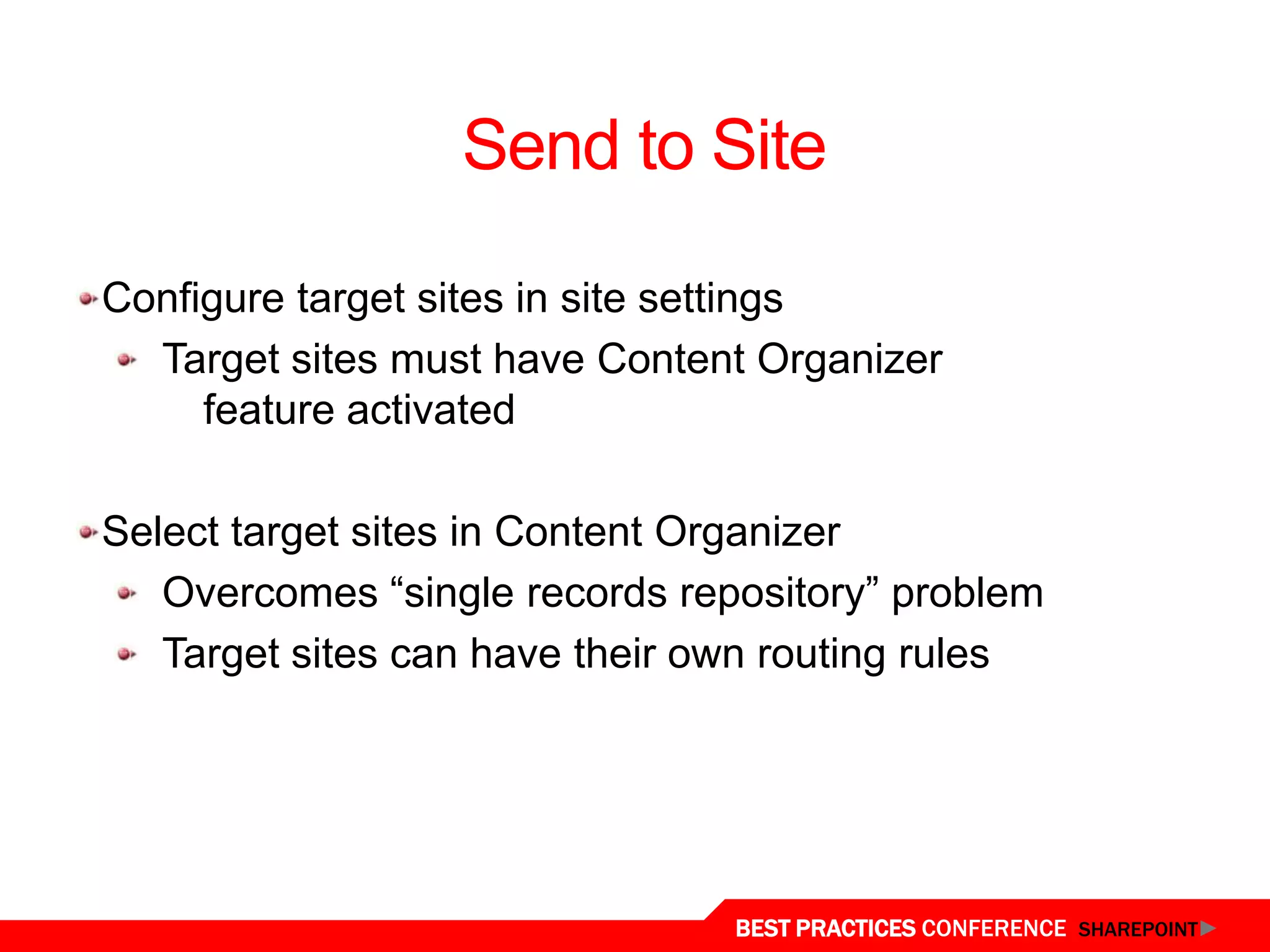 Send to Site

 Configure target sites in site settings
   Target sites must have Content Organizer
      feature activated

 Select target sites in Content Organizer
    Overcomes “single records repository” problem
    Target sites can have their own routing rules




Content Organizer
                                 BEST PRACTICES CONFERENCE SHAREPOINT
 