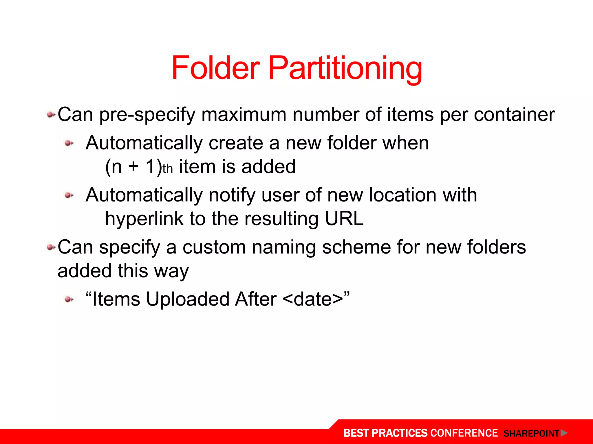 Folder Partitioning
 Can pre-specify maximum number of items per container
    Automatically create a new folder when
       (n + 1)th item is added
    Automatically notify user of new location with
       hyperlink to the resulting URL
 Can specify a custom naming scheme for new folders
 added this way
    “Items Uploaded After <date>”




Content Organizer
                               BEST PRACTICES CONFERENCE SHAREPOINT
 