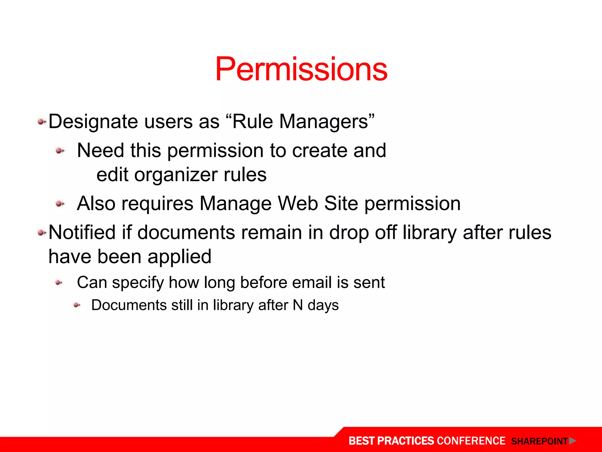 Permissions
 Designate users as “Rule Managers”
    Need this permission to create and
       edit organizer rules
    Also requires Manage Web Site permission
 Notified if documents remain in drop off library after rules
 have been applied
    Can specify how long before email is sent
      Documents still in library after N days




Content Organizer
                                                BEST PRACTICES CONFERENCE SHAREPOINT
 