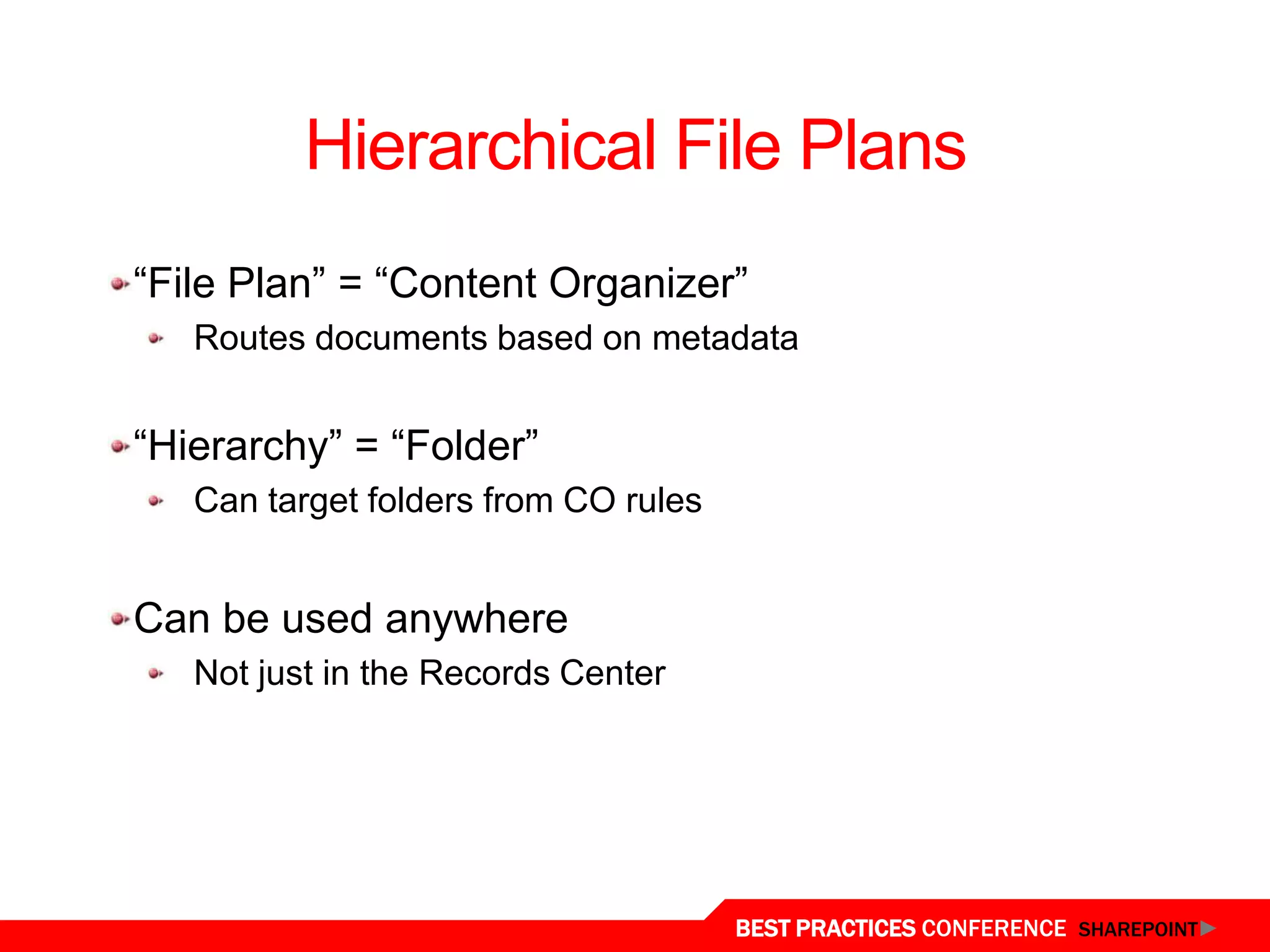 Hierarchical File Plans
 “File Plan” = “Content Organizer”
    Routes documents based on metadata


 “Hierarchy” = “Folder”
    Can target folders from CO rules


 Can be used anywhere
    Not just in the Records Center




Content Organizer
                                       BEST PRACTICES CONFERENCE SHAREPOINT
 