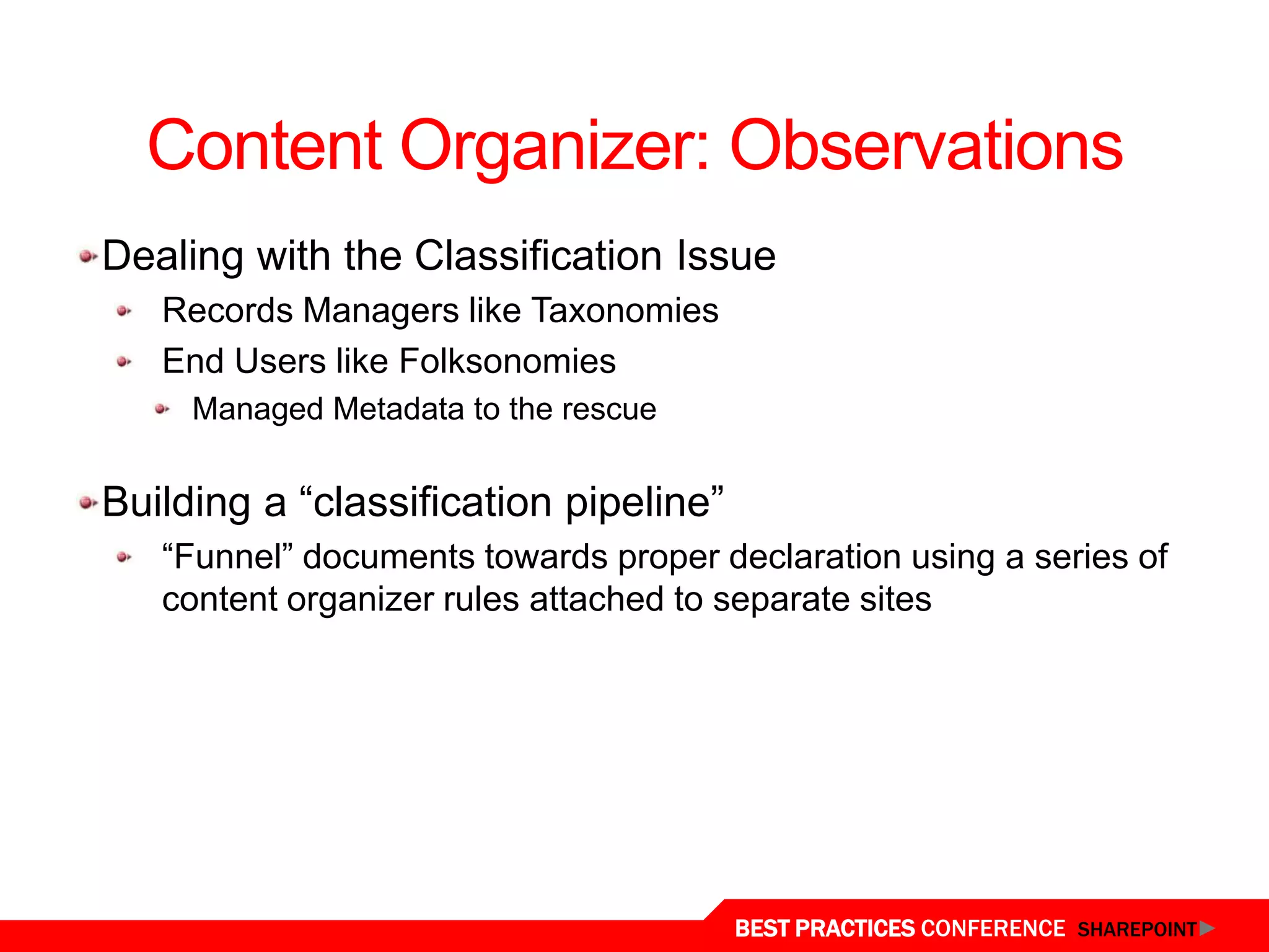 Content Organizer: Observations
Dealing with the Classification Issue
   Records Managers like Taxonomies
   End Users like Folksonomies
     Managed Metadata to the rescue


Building a “classification pipeline”
   “Funnel” documents towards proper declaration using a series of
   content organizer rules attached to separate sites




                                       BEST PRACTICES CONFERENCE SHAREPOINT
 
