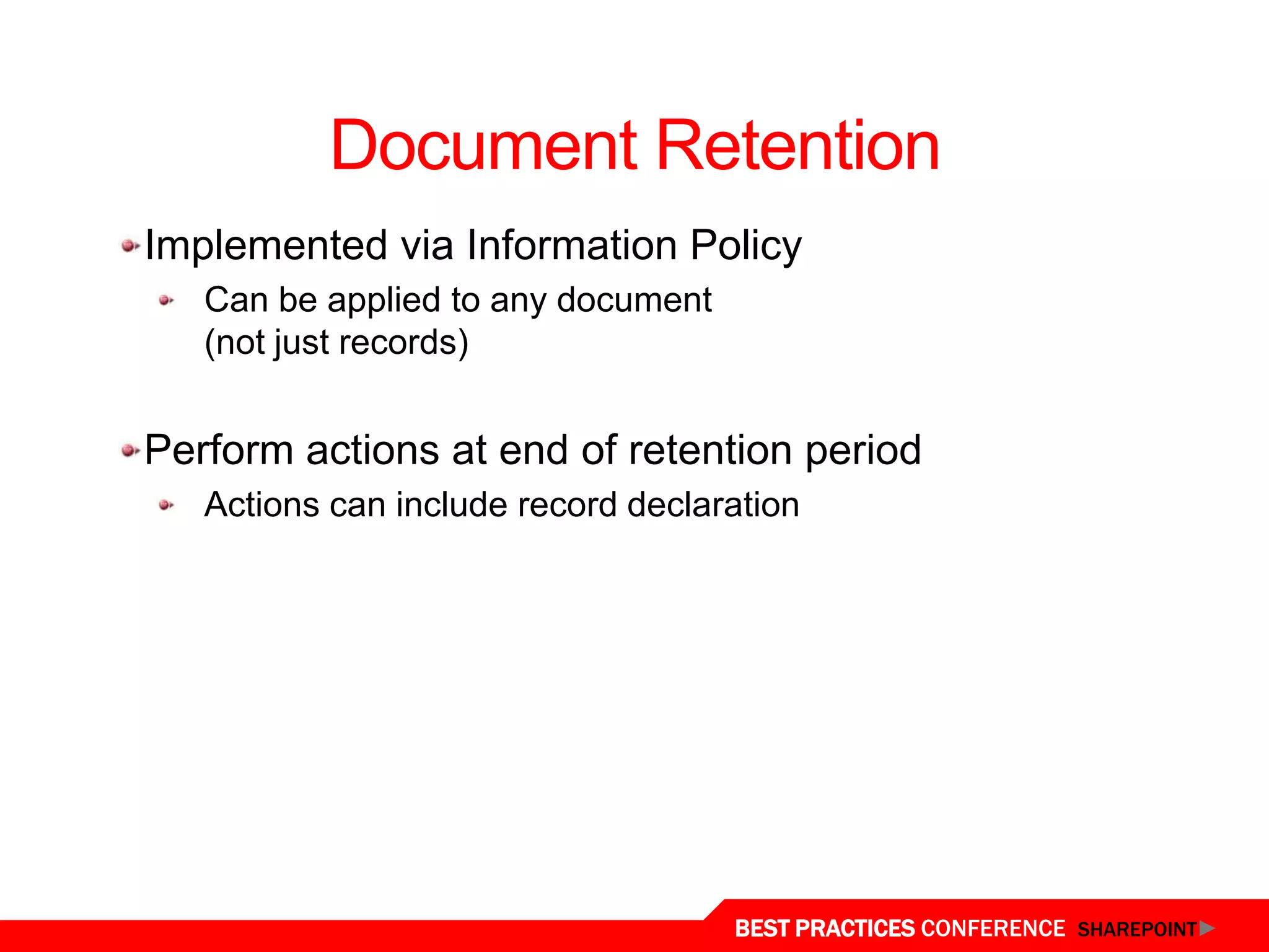 Document Retention
  Implemented via Information Policy
     Can be applied to any document
     (not just records)


  Perform actions at end of retention period
     Actions can include record declaration




Document Retention
                                      BEST PRACTICES CONFERENCE SHAREPOINT
 