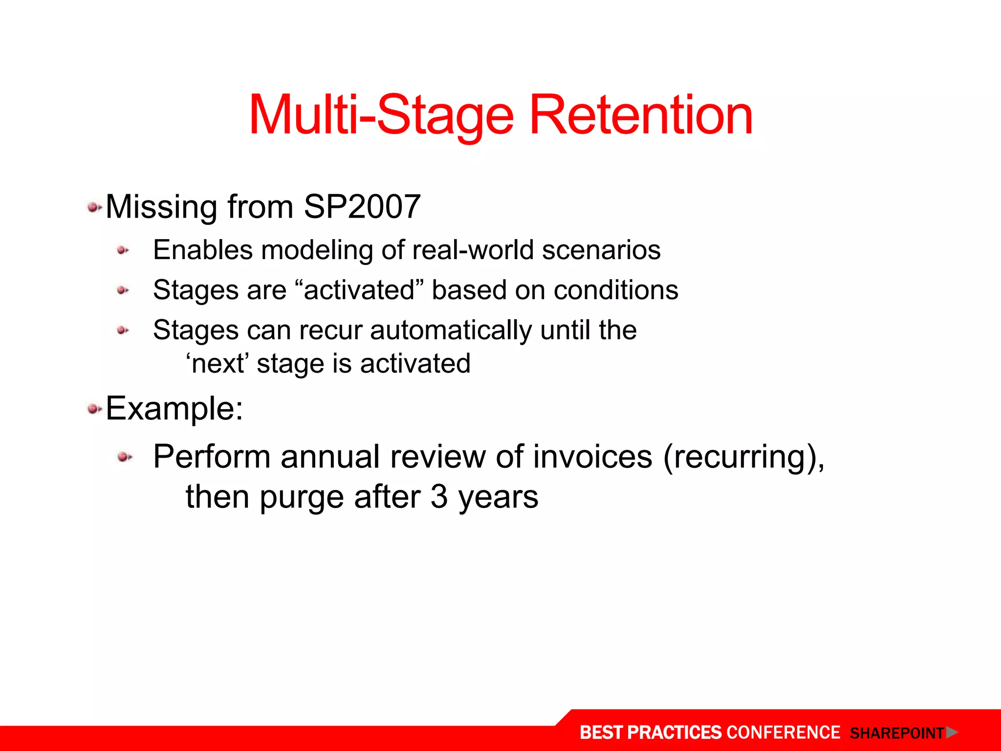 Multi-Stage Retention
  Missing from SP2007
     Enables modeling of real-world scenarios
     Stages are “activated” based on conditions
     Stages can recur automatically until the
       „next‟ stage is activated
  Example:
    Perform annual review of invoices (recurring),
      then purge after 3 years




Document Retention
                                       BEST PRACTICES CONFERENCE SHAREPOINT
 