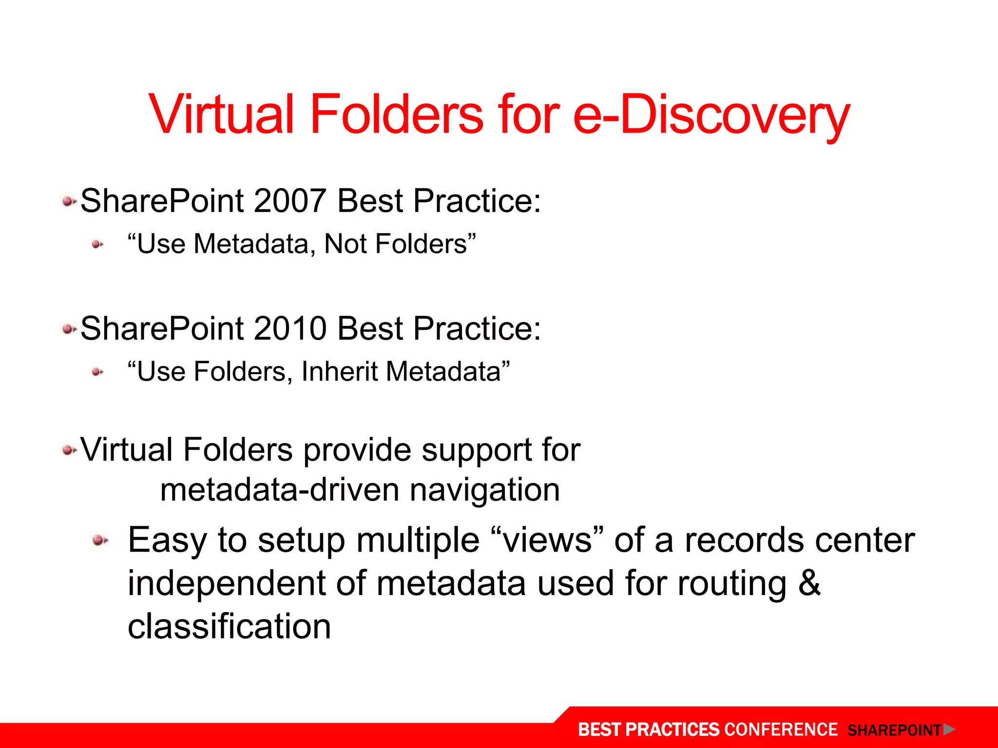 Virtual Folders for e-Discovery
 SharePoint 2007 Best Practice:
    “Use Metadata, Not Folders”


 SharePoint 2010 Best Practice:
    “Use Folders, Inherit Metadata”

 Virtual Folders provide support for
       metadata-driven navigation
    Easy to setup multiple “views” of a records center
    independent of metadata used for routing &
    classification
Virtual Folders
                                      BEST PRACTICES CONFERENCE SHAREPOINT
 