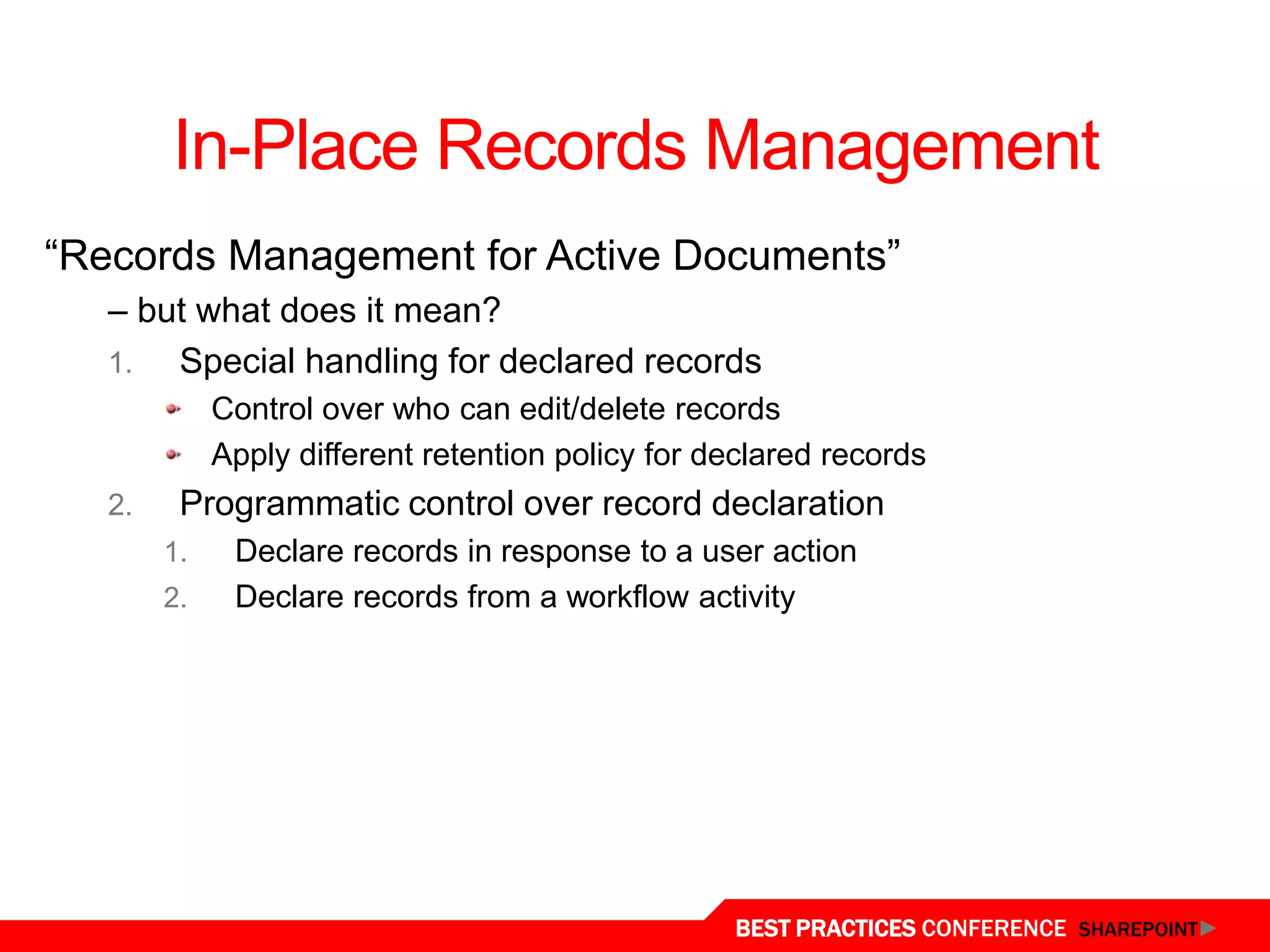In-Place Records Management
“Records Management for Active Documents”
   – but what does it mean?
   1.  Special handling for declared records
             Control over who can edit/delete records
             Apply different retention policy for declared records
   2.    Programmatic control over record declaration
        1.    Declare records in response to a user action
        2.    Declare records from a workflow activity




                                                   BEST PRACTICES CONFERENCE SHAREPOINT
 