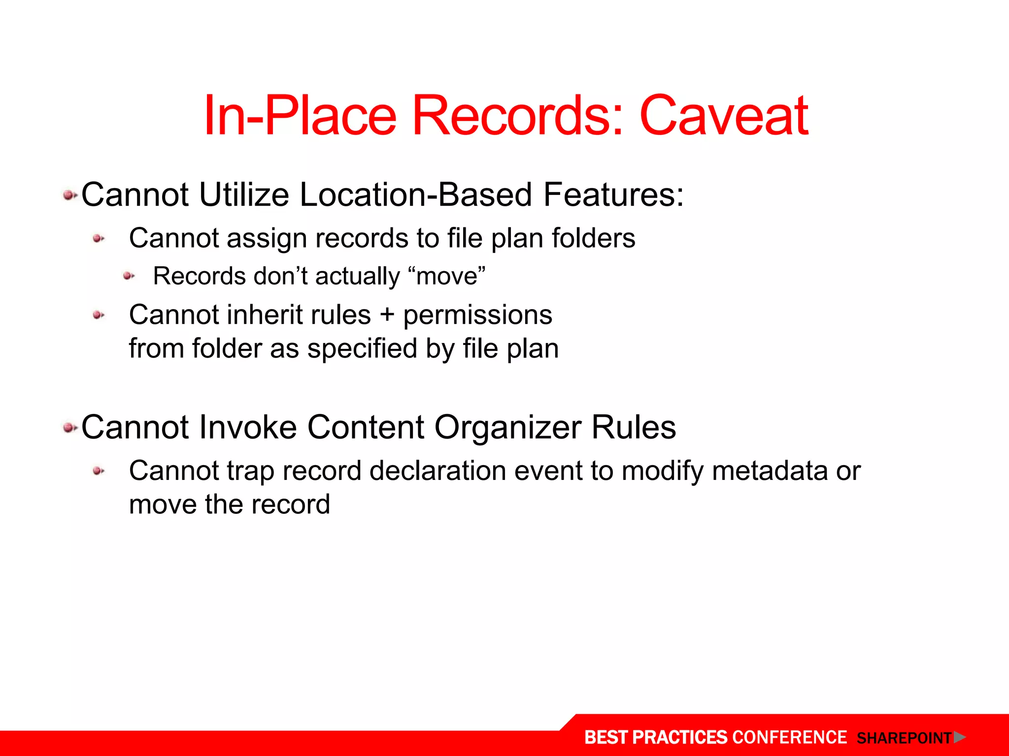 In-Place Records: Caveat
Cannot Utilize Location-Based Features:
   Cannot assign records to file plan folders
     Records don‟t actually “move”
   Cannot inherit rules + permissions
   from folder as specified by file plan

Cannot Invoke Content Organizer Rules
   Cannot trap record declaration event to modify metadata or
   move the record




                                           BEST PRACTICES CONFERENCE SHAREPOINT
 