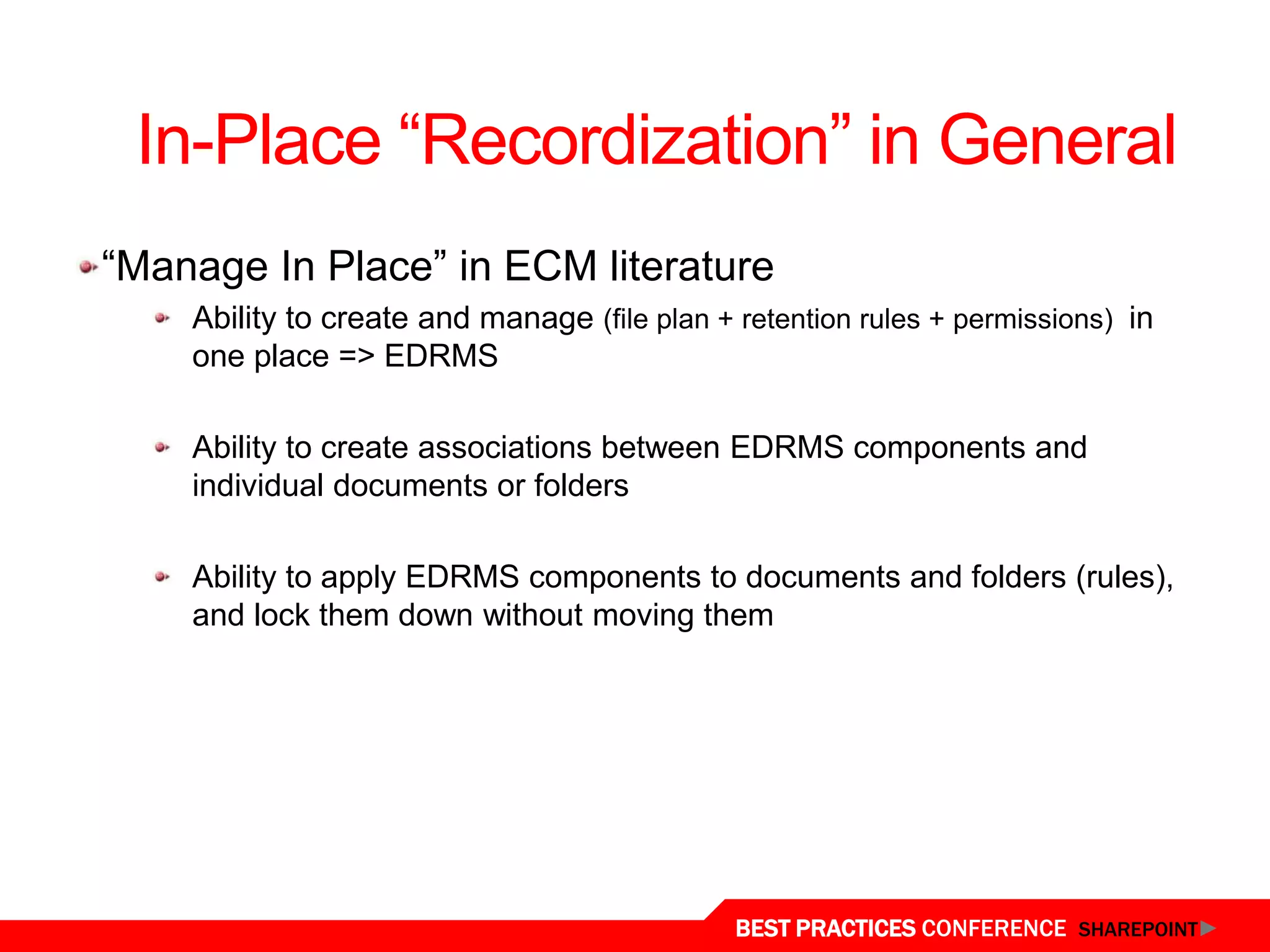 In-Place “Recordization” in General
“Manage In Place” in ECM literature
    Ability to create and manage (file plan + retention rules + permissions) in
    one place => EDRMS

    Ability to create associations between EDRMS components and
    individual documents or folders

    Ability to apply EDRMS components to documents and folders (rules),
    and lock them down without moving them




                                              BEST PRACTICES CONFERENCE SHAREPOINT
 