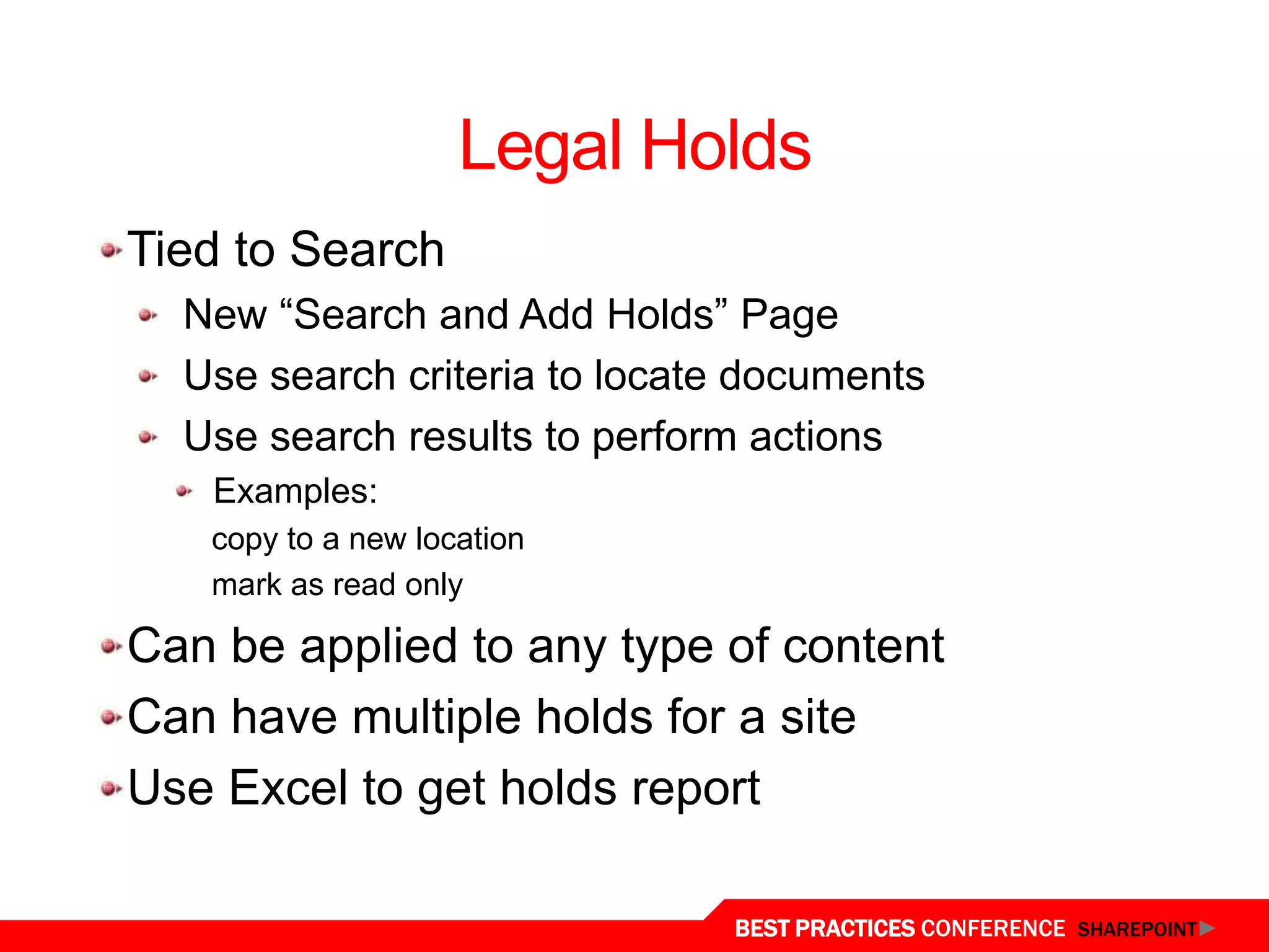 Legal Holds
  Tied to Search
    New “Search and Add Holds” Page
    Use search criteria to locate documents
    Use search results to perform actions
     Examples:
     copy to a new location
     mark as read only

  Can be applied to any type of content
  Can have multiple holds for a site
  Use Excel to get holds report
Legal Holds
                                BEST PRACTICES CONFERENCE SHAREPOINT
 