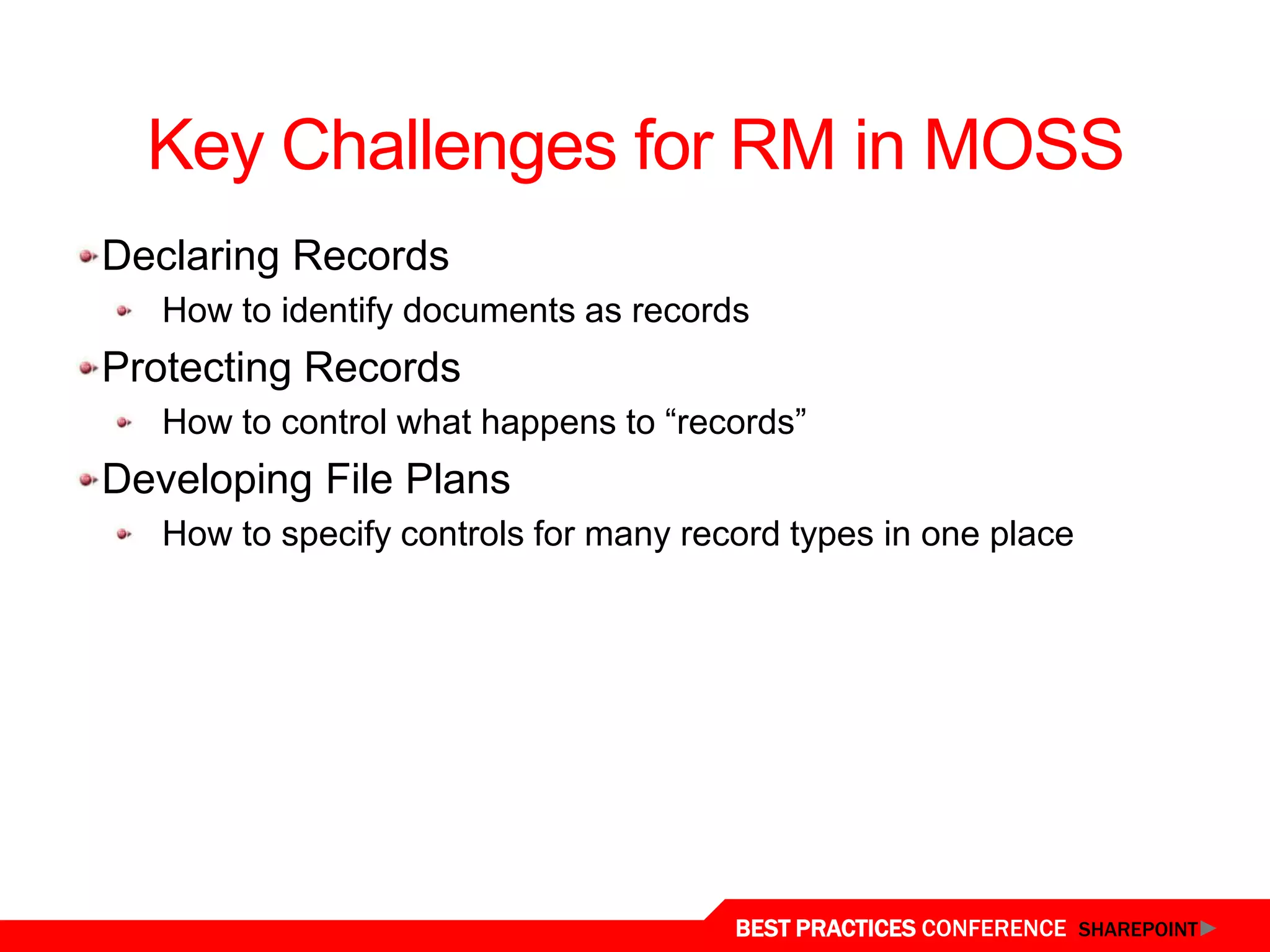 Key Challenges for RM in MOSS
Declaring Records
   How to identify documents as records
Protecting Records
   How to control what happens to “records”
Developing File Plans
   How to specify controls for many record types in one place




                                       BEST PRACTICES CONFERENCE SHAREPOINT
 