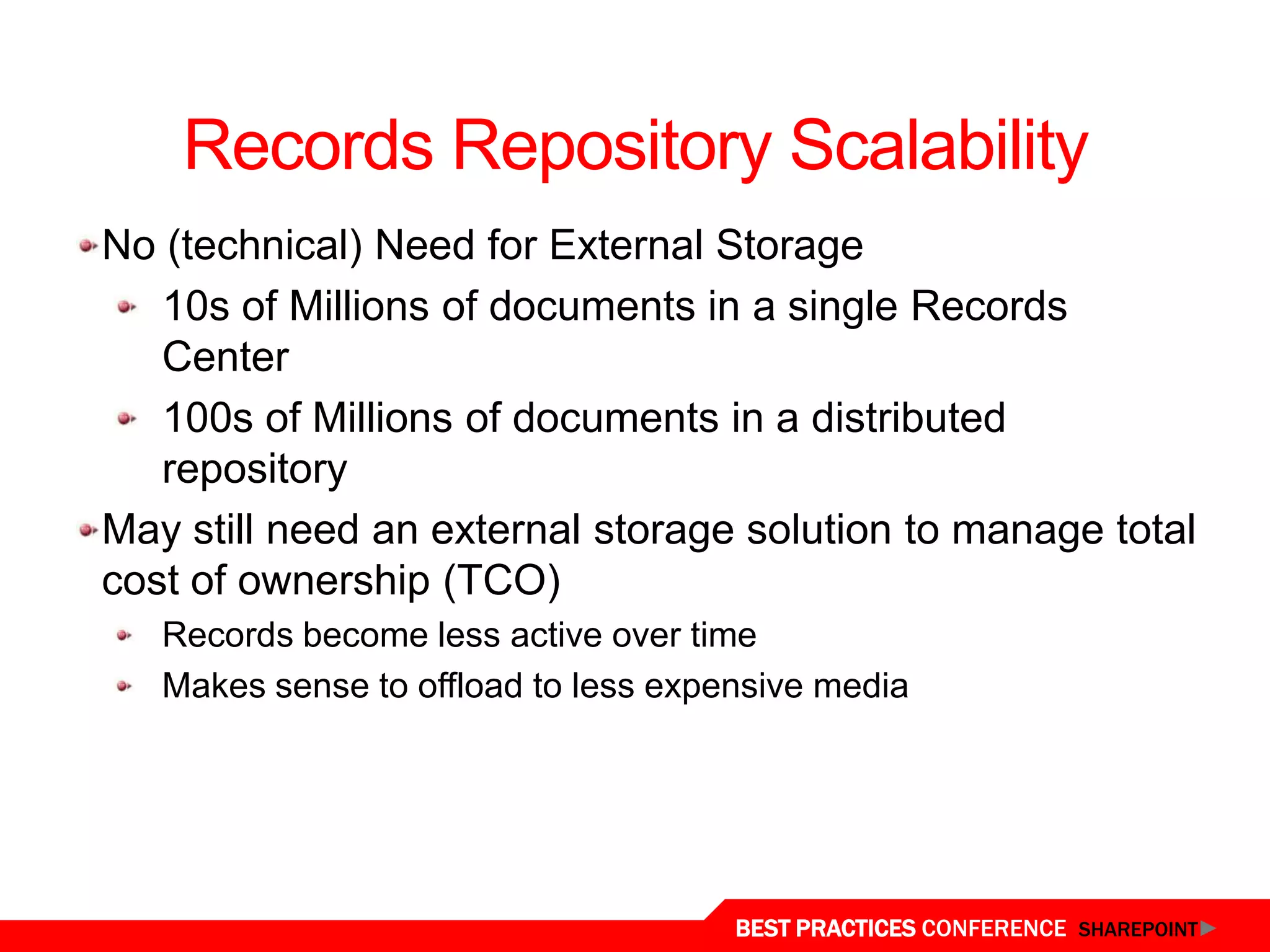 Records Repository Scalability
 No (technical) Need for External Storage
    10s of Millions of documents in a single Records
    Center
    100s of Millions of documents in a distributed
    repository
 May still need an external storage solution to manage total
 cost of ownership (TCO)
    Records become less active over time
    Makes sense to offload to less expensive media




Storage/Scalability
                                       BEST PRACTICES CONFERENCE SHAREPOINT
 