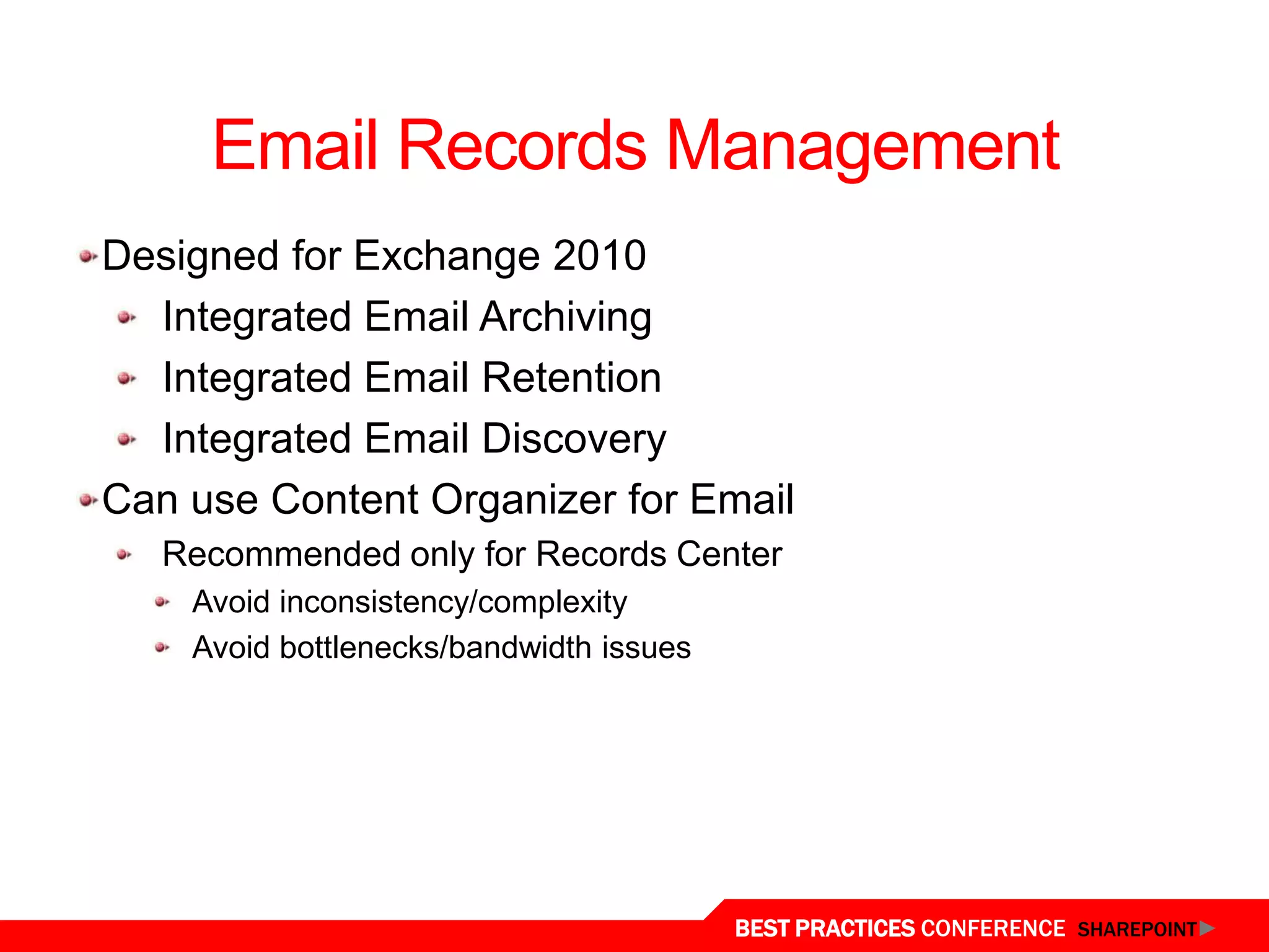 Email Records Management
 Designed for Exchange 2010
   Integrated Email Archiving
   Integrated Email Retention
   Integrated Email Discovery
 Can use Content Organizer for Email
    Recommended only for Records Center
     Avoid inconsistency/complexity
     Avoid bottlenecks/bandwidth issues




Email Records
                                          BEST PRACTICES CONFERENCE SHAREPOINT
 