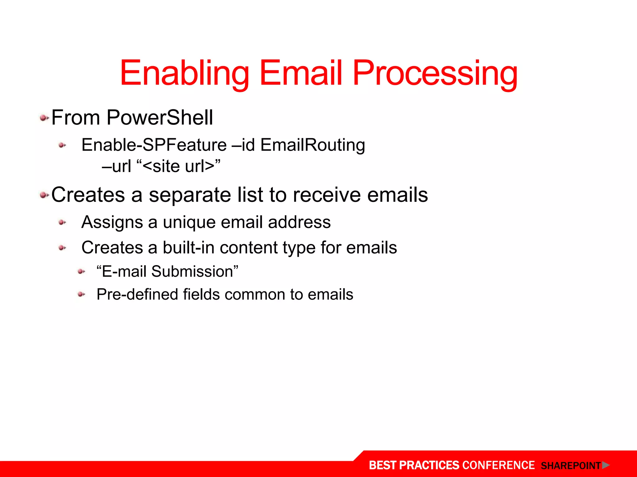 Enabling Email Processing
From PowerShell
   Enable-SPFeature –id EmailRouting
     –url “<site url>”
Creates a separate list to receive emails
   Assigns a unique email address
   Creates a built-in content type for emails
     “E-mail Submission”
     Pre-defined fields common to emails




                                           BEST PRACTICES CONFERENCE SHAREPOINT
 