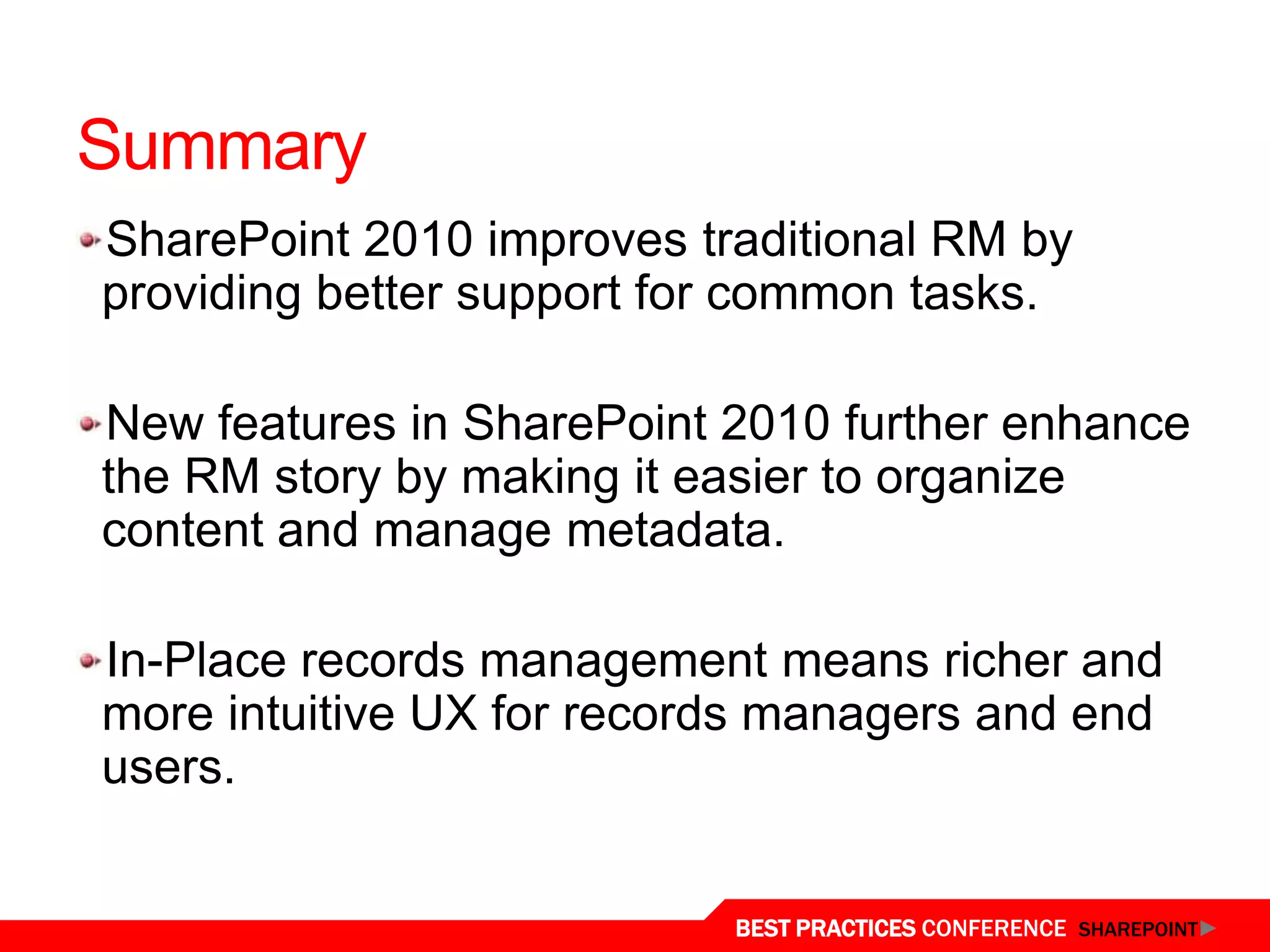 Summary
SharePoint 2010 improves traditional RM by
providing better support for common tasks.

New features in SharePoint 2010 further enhance
the RM story by making it easier to organize
content and manage metadata.

In-Place records management means richer and
more intuitive UX for records managers and end
users.


                           BEST PRACTICES CONFERENCE SHAREPOINT
 