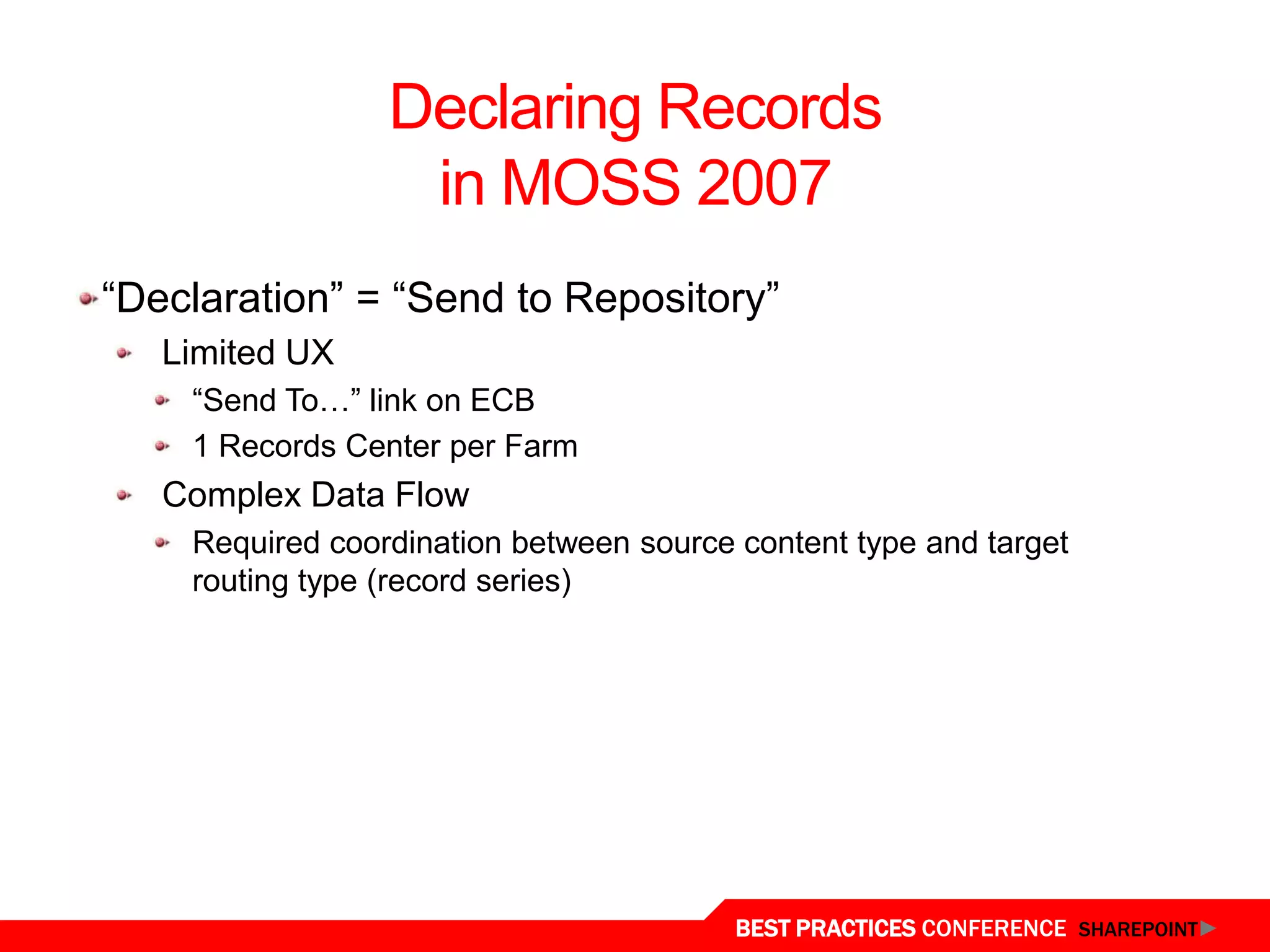 Declaring Records
                  in MOSS 2007
“Declaration” = “Send to Repository”
   Limited UX
    “Send To…” link on ECB
    1 Records Center per Farm
   Complex Data Flow
    Required coordination between source content type and target
    routing type (record series)




                                         BEST PRACTICES CONFERENCE SHAREPOINT
 