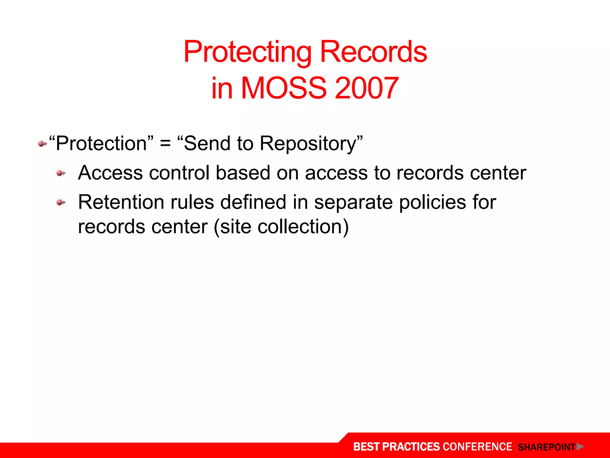 Protecting Records
                in MOSS 2007
“Protection” = “Send to Repository”
   Access control based on access to records center
   Retention rules defined in separate policies for
   records center (site collection)




                                BEST PRACTICES CONFERENCE SHAREPOINT
 