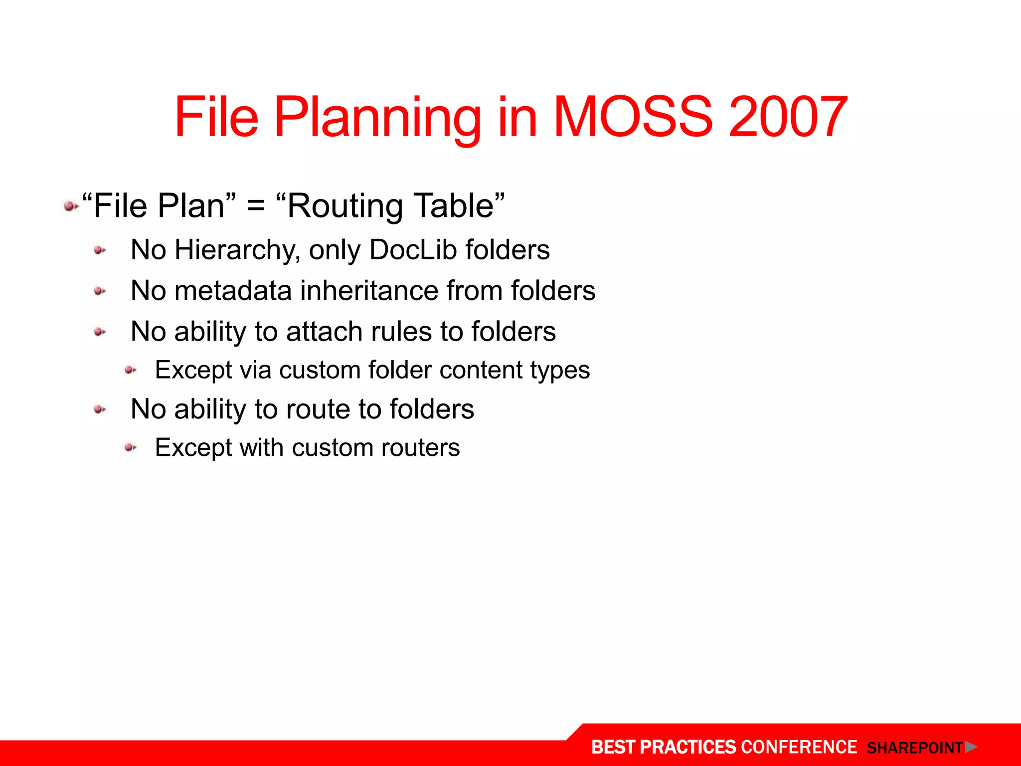File Planning in MOSS 2007
“File Plan” = “Routing Table”
   No Hierarchy, only DocLib folders
   No metadata inheritance from folders
   No ability to attach rules to folders
     Except via custom folder content types
   No ability to route to folders
     Except with custom routers




                                              BEST PRACTICES CONFERENCE SHAREPOINT
 