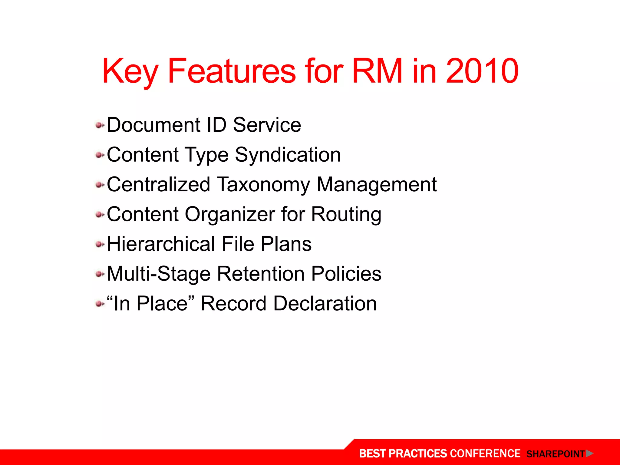 Key Features for RM in 2010
   Document ID Service
   Content Type Syndication
   Centralized Taxonomy Management
   Content Organizer for Routing
   Hierarchical File Plans
   Multi-Stage Retention Policies
   “In Place” Record Declaration




New Features in 2010
                          BEST PRACTICES CONFERENCE SHAREPOINT
 