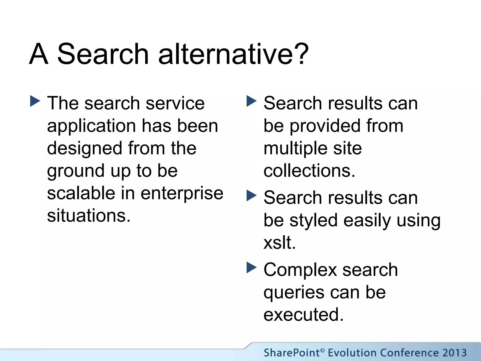 A Search alternative?
 The search service
application has been
designed from the
ground up to be
scalable in enterprise
situations.
 Search results can
be provided from
multiple site
collections.
 Search results can
be styled easily using
xslt.
 Complex search
queries can be
executed.
 