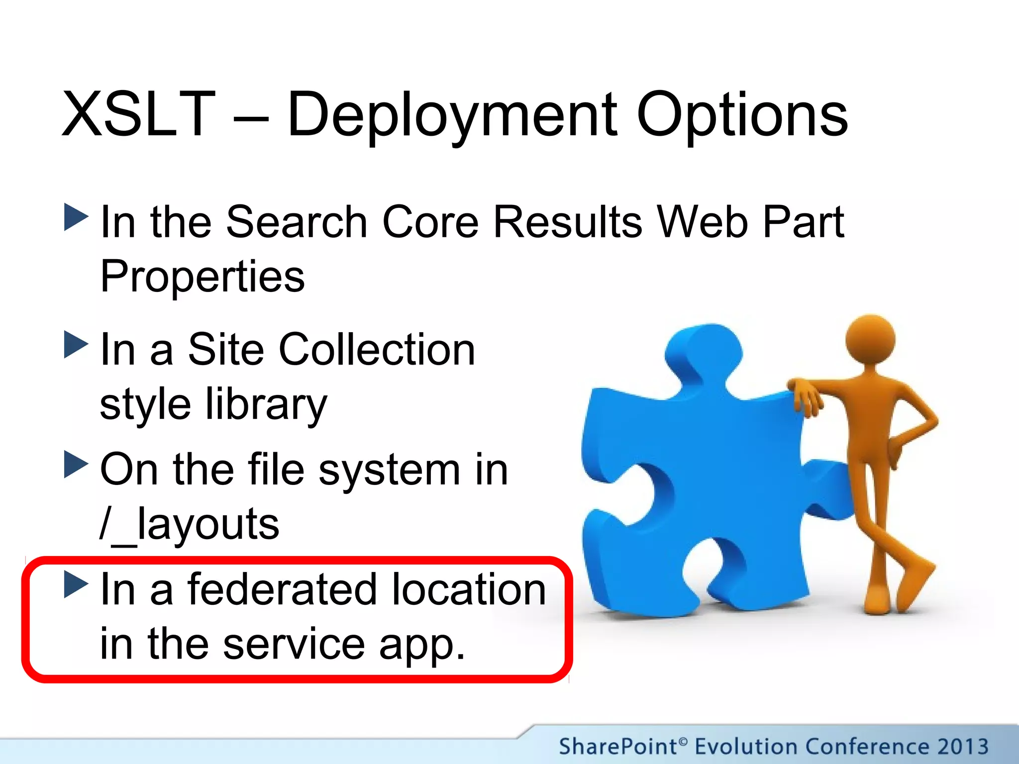 XSLT – Deployment Options
 In the Search Core Results Web Part
Properties
 In a Site Collection
style library
 On the file system in
/_layouts
 In a federated location
in the service app.
 