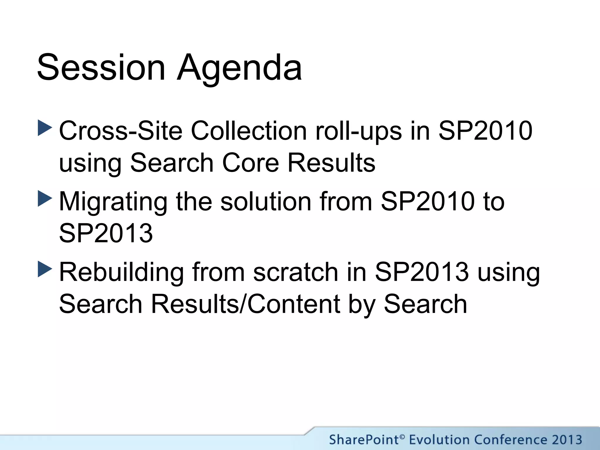 Session Agenda
 Cross-Site Collection roll-ups in SP2010
using Search Core Results
 Migrating the solution from SP2010 to
SP2013
 Rebuilding from scratch in SP2013 using
Search Results/Content by Search
 
