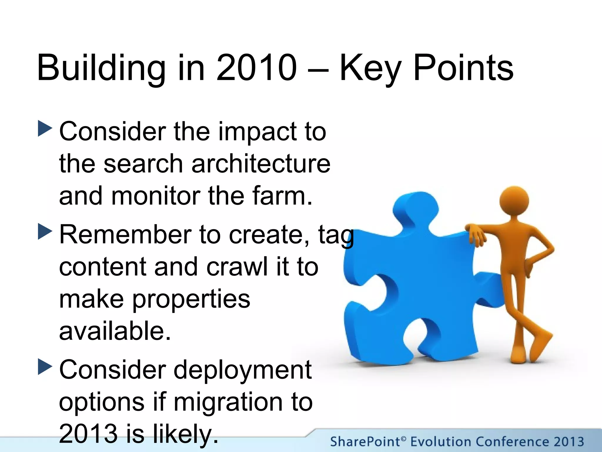 Building in 2010 – Key Points
 Consider the impact to
the search architecture
and monitor the farm.
 Remember to create, tag
content and crawl it to
make properties
available.
 Consider deployment
options if migration to
2013 is likely.
 
