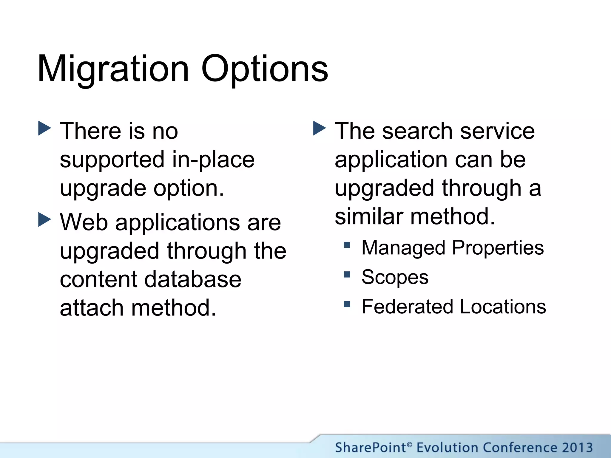 Migration Options
 There is no
supported in-place
upgrade option.
 Web applications are
upgraded through the
content database
attach method.
 The search service
application can be
upgraded through a
similar method.
 Managed Properties
 Scopes
 Federated Locations
 